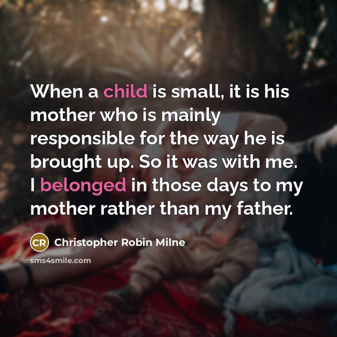 “When a child is small, it is his mother who is mainly responsible for the way he is brought up. So it was with me. I belonged in those days to my mother rather than my father.” quote by Christopher Robin Milne