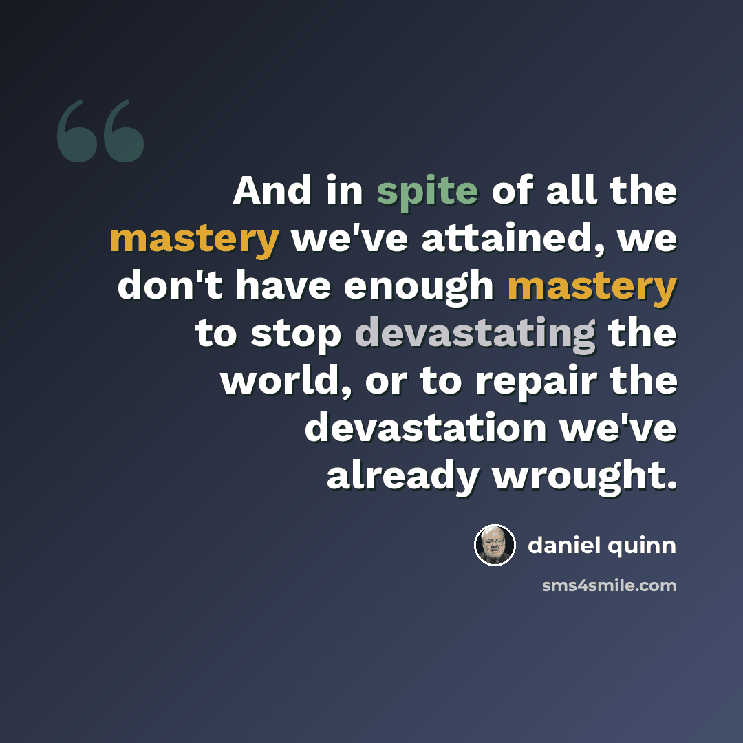 “And in spite of all the mastery we've attained, we don't have enough mastery to stop devastating the world, or to repair the devastation we've already wrought.” quote by Daniel Quinn