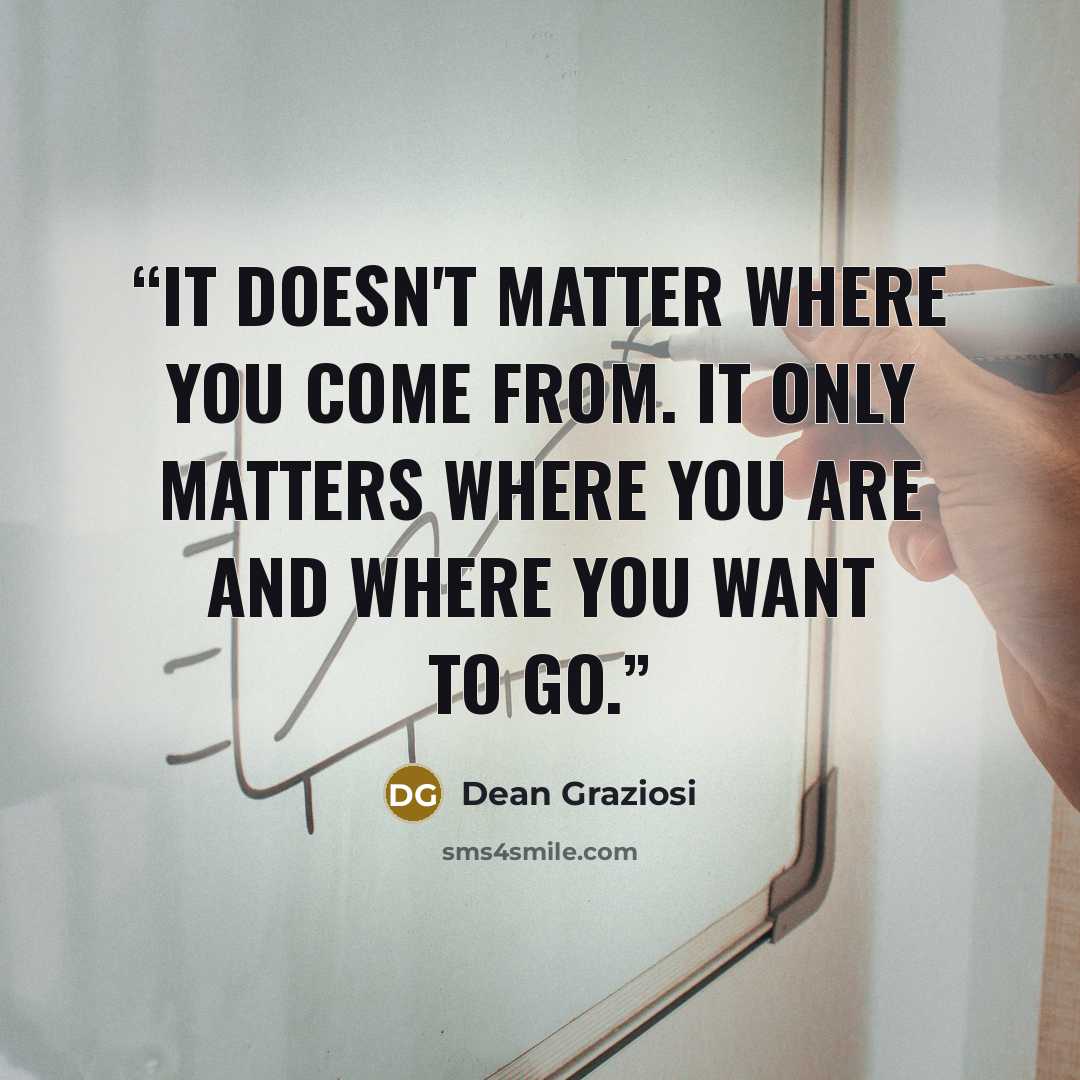“It doesn't matter where you come from. It only matters where you are and where you want to go.” quote by Dean Graziosi