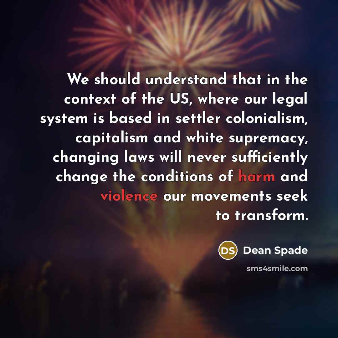 “We should understand that in the context of the US, where our legal system is based in settler colonialism, capitalism and white supremacy, changing laws will never sufficiently change the conditions of harm and violence our movements seek to transform.” quote by Dean Spade