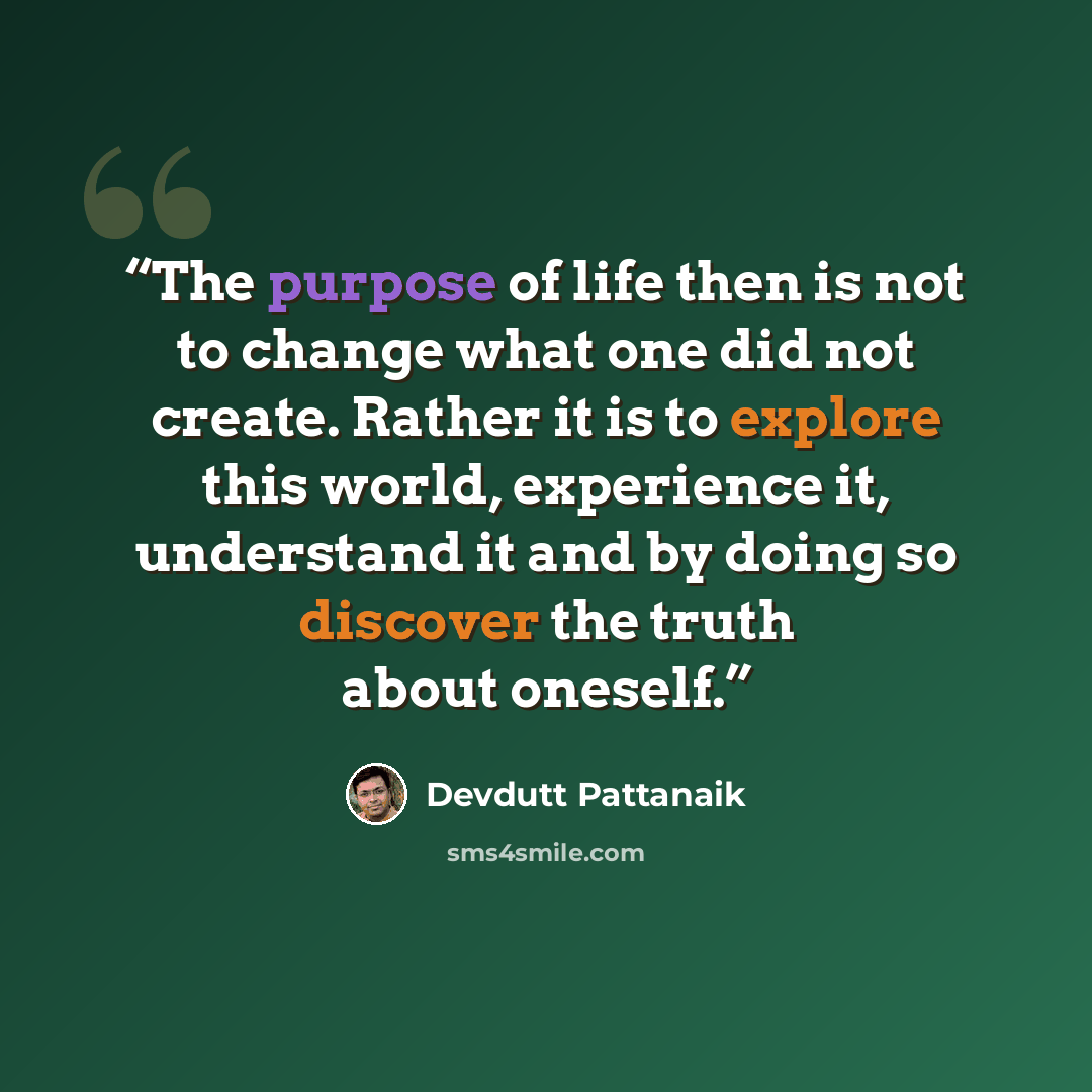 “The purpose of life then is not to change what one did not create. Rather it is to explore this world, experience it, understand it and by doing so discover the truth about oneself.” quote by Devdutt Pattanaik