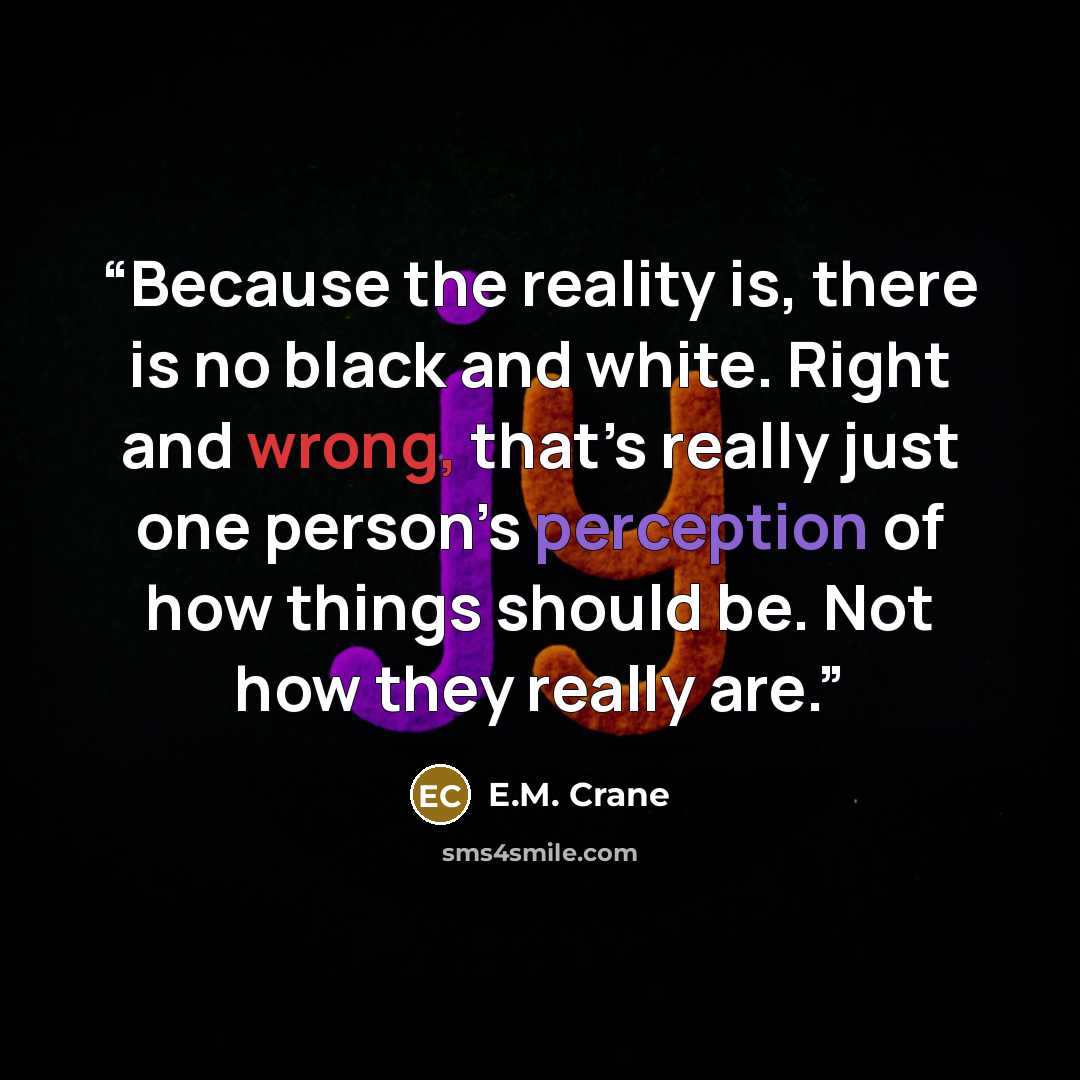 “Because the reality is, there is no black and white. Right and wrong, that’s really just one person’s perception of how things should be. Not how they really are.” quote by E.M. Crane