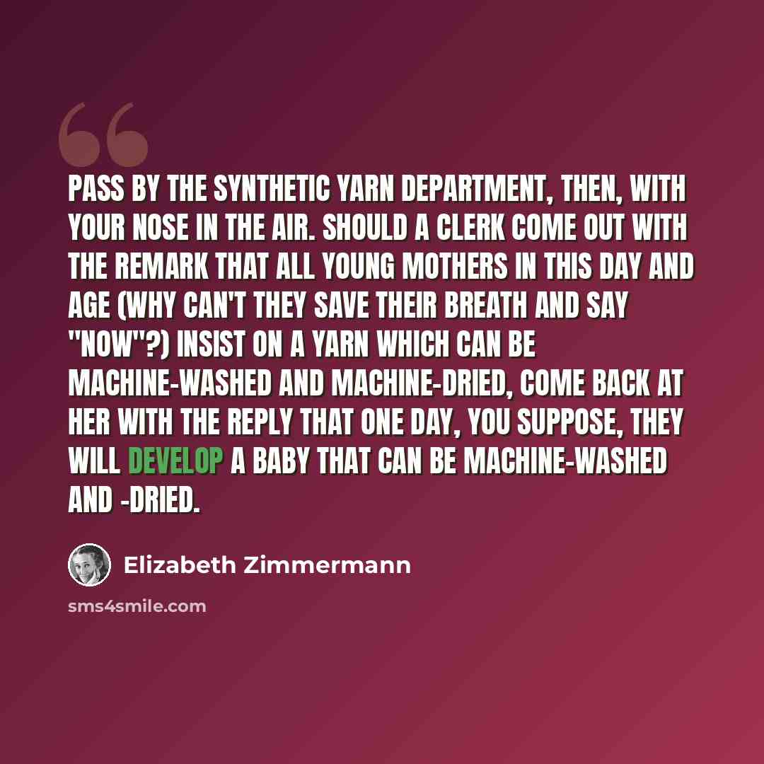 “Pass by the synthetic yarn department, then, with your nose in the air. Should a clerk come out with the remark that All Young Mothers In This Day and Age (why can't they save their breath and say "now"?) insist on a yarn which can be machine-washed and machine-dried, come back at her with the…” quote by Elizabeth Zimmermann