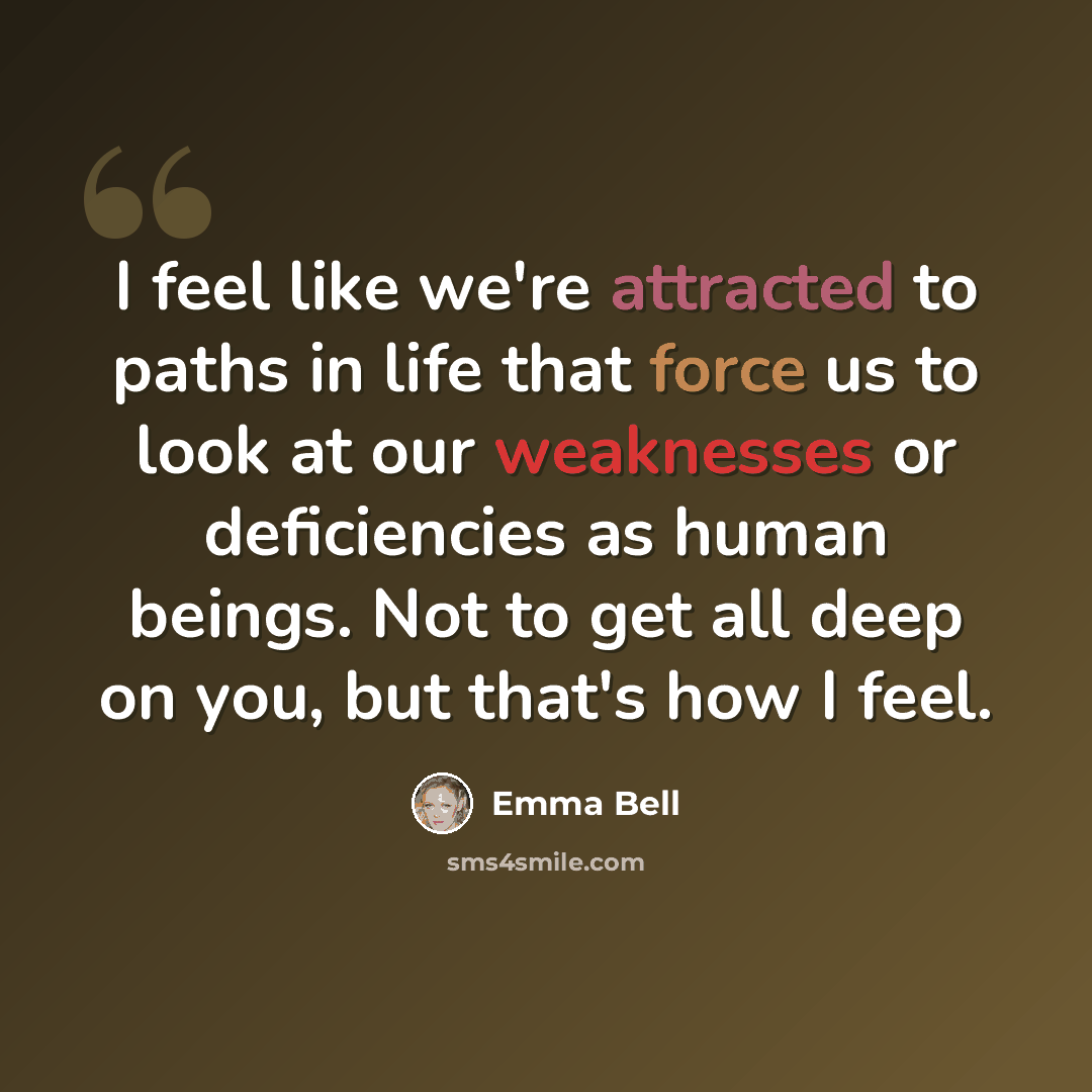 “I feel like we're attracted to paths in life that force us to look at our weaknesses or deficiencies as human beings. Not to get all deep on you, but that's how I feel.” quote by Emma Bell