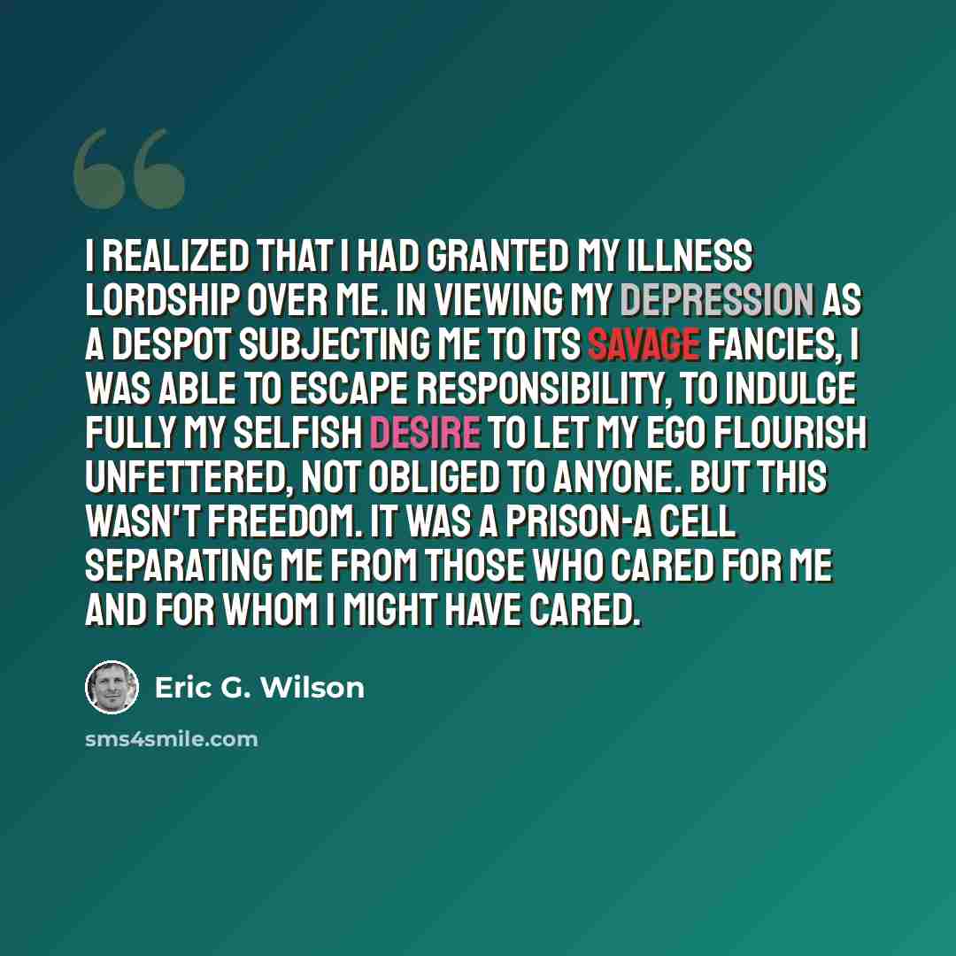 “I realized that I had granted my illness lordship over me. In viewing my depression as a despot subjecting me to its savage fancies, I was able to escape responsibility, to indulge fully my selfish desire to let my ego flourish unfettered, not obliged to anyone. But this wasn't freedom. It was a…” quote by Eric G. Wilson