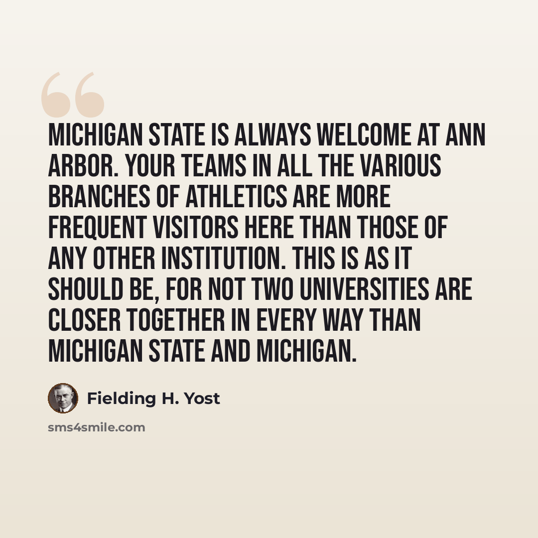 “Michigan State is always welcome at Ann Arbor. Your teams in all the various branches of athletics are more frequent visitors here than those of any other institution. This is as it should be, for not two universities are closer together in every way than Michigan State and Michigan.” quote by Fielding H. Yost