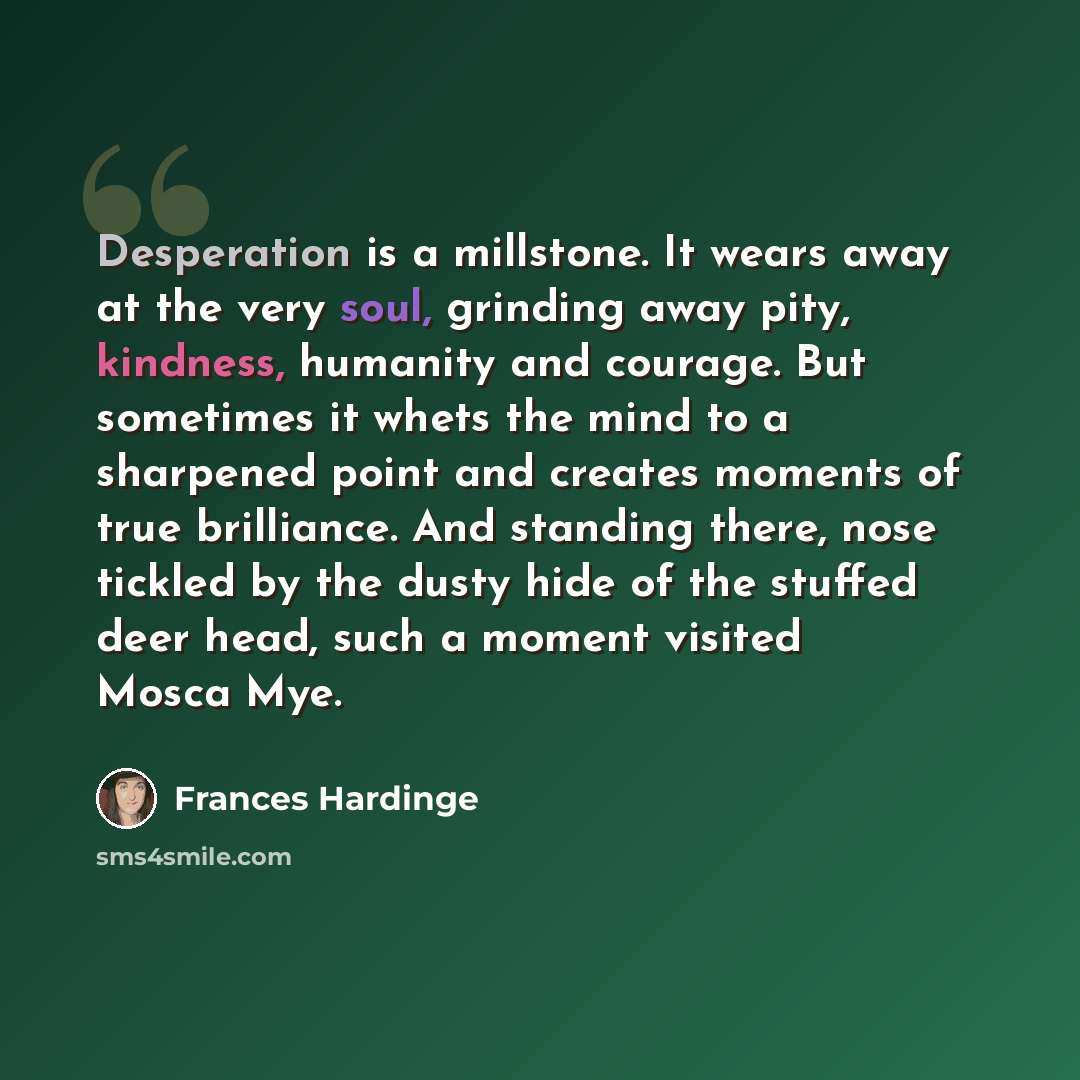 “Desperation is a millstone. It wears away at the very soul, grinding away pity, kindness, humanity and courage. But sometimes it whets the mind to a sharpened point and creates moments of true brilliance. And standing there, nose tickled by the dusty hide of the stuffed deer head, such a moment…” quote by Frances Hardinge
