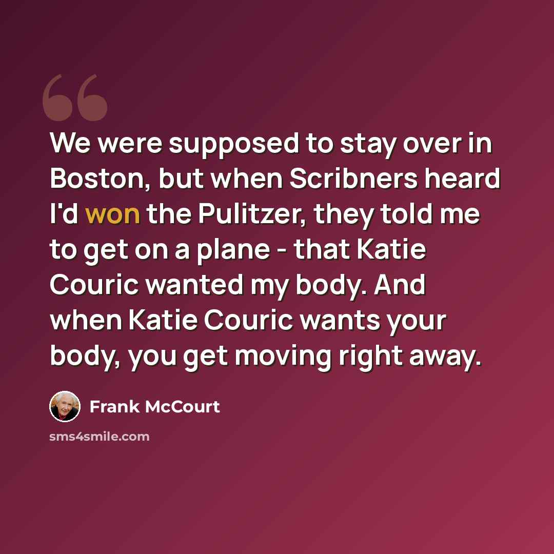 “We were supposed to stay over in Boston, but when Scribners heard I'd won the Pulitzer, they told me to get on a plane - that Katie Couric wanted my body. And when Katie Couric wants your body, you get moving right away.” quote by Frank McCourt