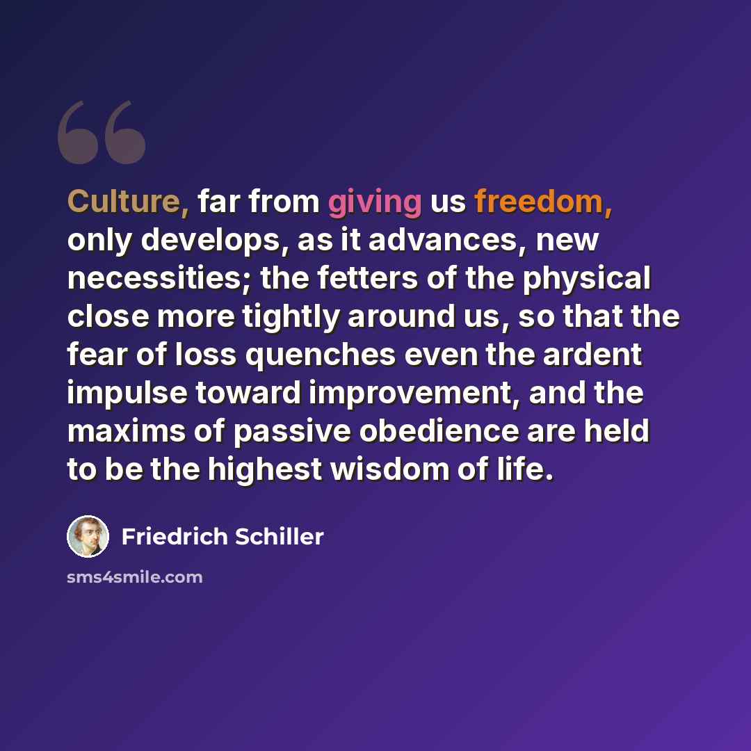 “Culture, far from giving us freedom, only develops, as it advances, new necessities; the fetters of the physical close more tightly around us, so that the fear of loss quenches even the ardent impulse toward improvement, and the maxims of passive obedience are held to be the highest wisdom of life.” quote by Friedrich Schiller