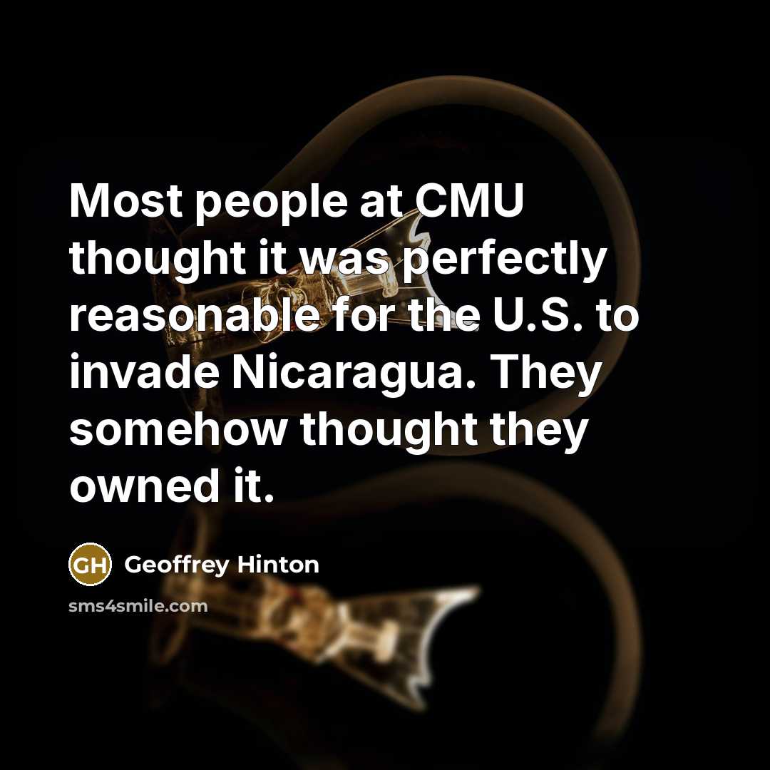 “Most people at CMU thought it was perfectly reasonable for the U.S. to invade Nicaragua. They somehow thought they owned it.” quote by Geoffrey Hinton
