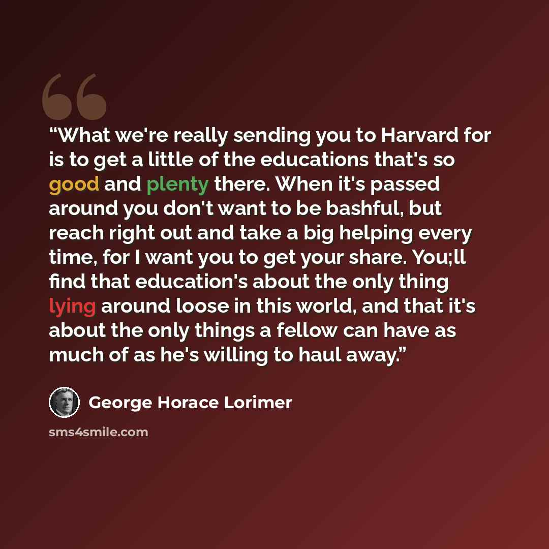 “What we're really sending you to Harvard for is to get a little of the educations that's so good and plenty there. When it's passed around you don't want to be bashful, but reach right out and take a big helping every time, for I want you to get your share. You;ll find that education's about the…” quote by George Horace Lorimer