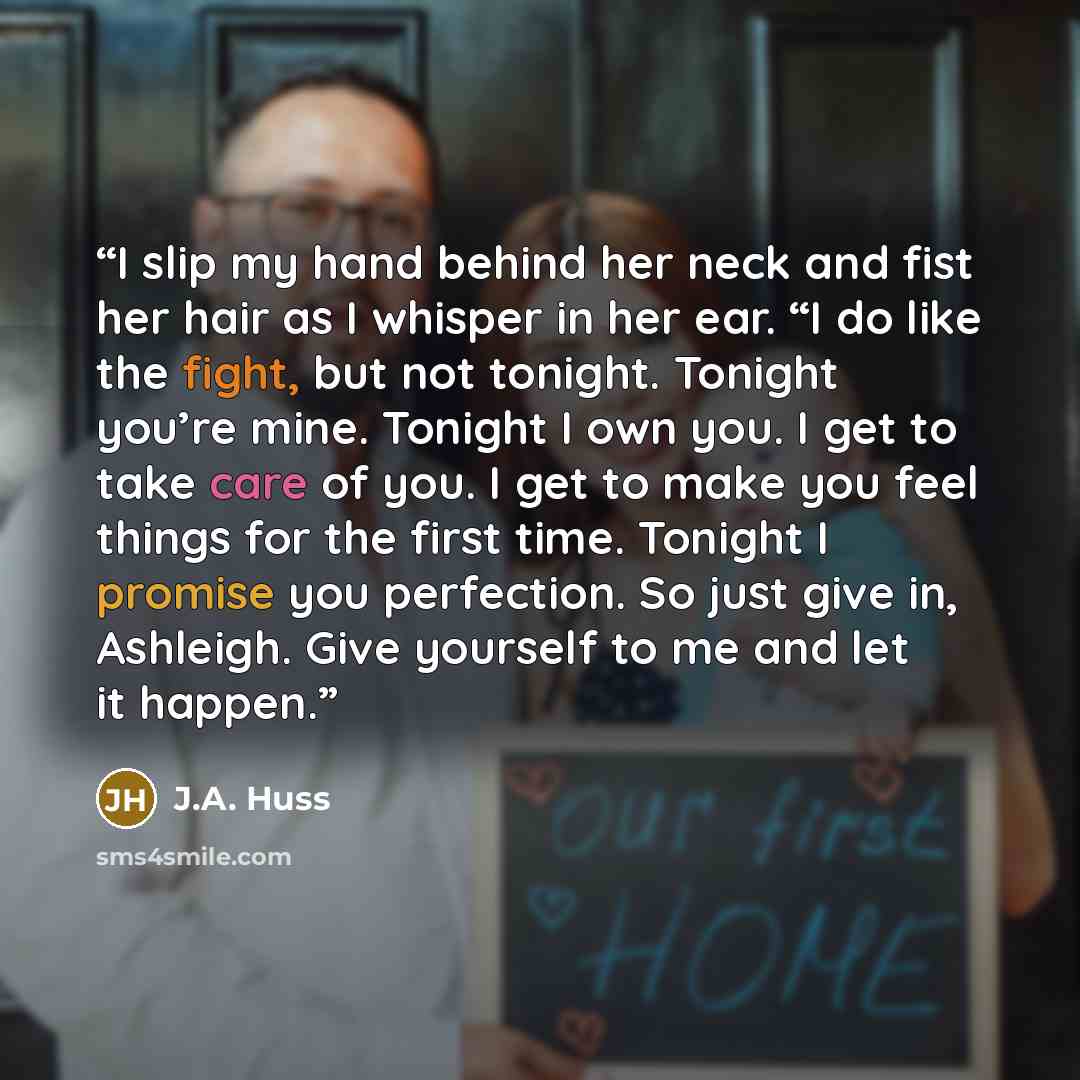 “I slip my hand behind her neck and fist her hair as I whisper in her ear. “I do like the fight, but not tonight. Tonight you’re mine. Tonight I own you. I get to take care of you. I get to make you feel things for the first time. Tonight I promise you perfection. So just give in, Ashleigh. Give…” quote by J.A. Huss