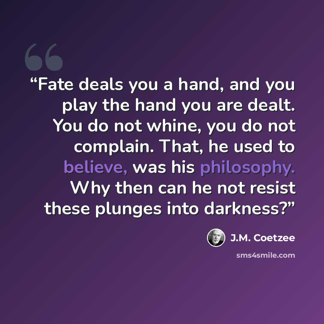 “Fate deals you a hand, and you play the hand you are dealt. You do not whine, you do not complain. That, he used to believe, was his philosophy. Why then can he not resist these plunges into darkness?” quote by J.M. Coetzee