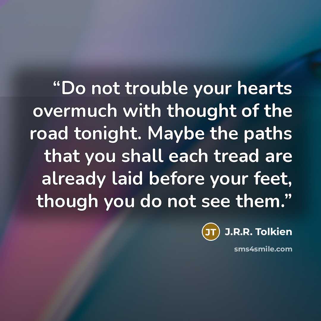 “Do not trouble your hearts overmuch with thought of the road tonight. Maybe the paths that you shall each tread are already laid before your feet, though you do not see them.” quote by J.R.R. Tolkien