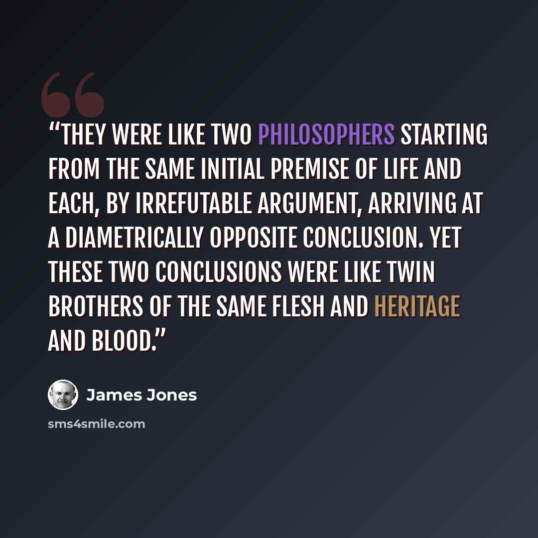“They were like two philosophers starting from the same initial premise of life and each, by irrefutable argument, arriving at a diametrically opposite conclusion. Yet these two conclusions were like twin brothers of the same flesh and heritage and blood.” quote by James Jones