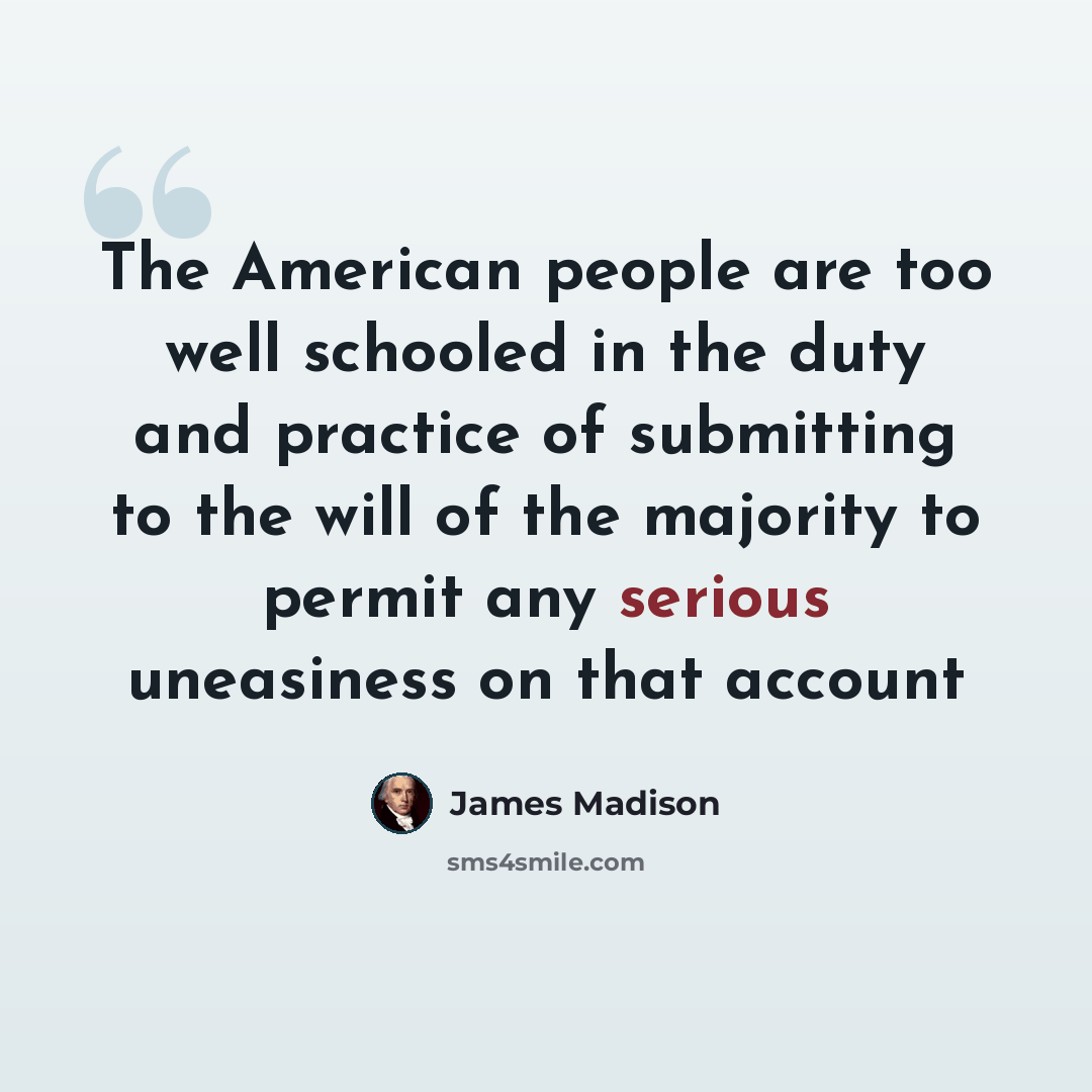 “The American people are too well schooled in the duty and practice of submitting to the will of the majority to permit any serious uneasiness on that account” quote by James Madison