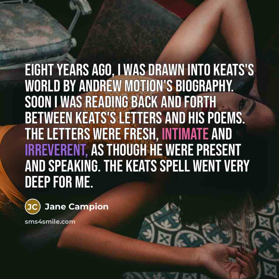 “Eight years ago, I was drawn into Keats's world by Andrew Motion's biography. Soon I was reading back and forth between Keats's letters and his poems. The letters were fresh, intimate and irreverent, as though he were present and speaking. The Keats spell went very deep for me.” quote by Jane Campion