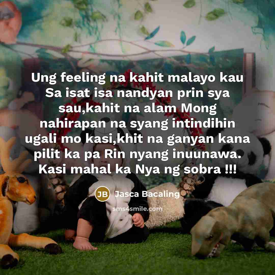 “Ung feeling na kahit malayo kau Sa isat isa nandyan prin sya sau,kahit na alam Mong nahirapan na syang intindihin ugali mo kasi,khit na ganyan kana pilit ka pa Rin nyang inuunawa. Kasi mahal ka Nya ng sobra !!!” quote by Jasca Bacaling