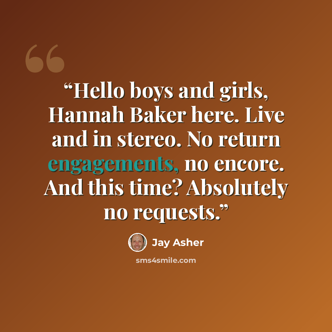 “Hello boys and girls, Hannah Baker here. Live and in stereo. No return engagements, no encore. And this time? Absolutely no requests.” quote by Jay Asher