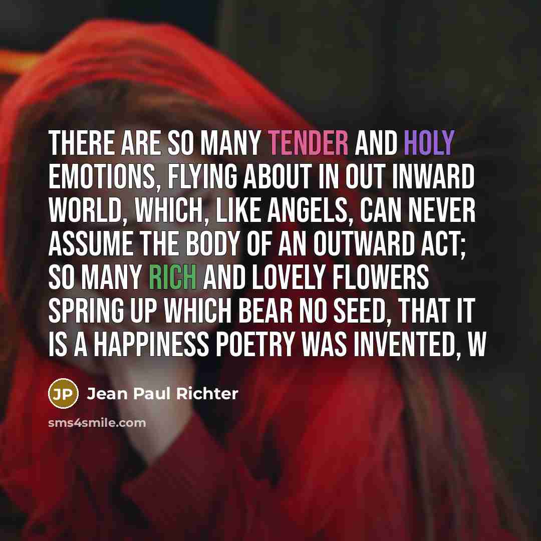 “There are so many tender and holy emotions, flying about in out inward world, which, like angels, can never assume the body of an outward act; so many rich and lovely flowers spring up which bear no seed, that it is a happiness poetry was invented, w” quote by Jean Paul Richter