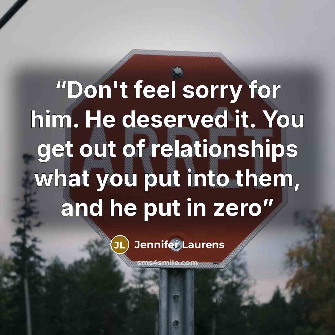 “Don't feel sorry for him. He deserved it. You get out of relationships what you put into them, and he put in zero” quote by Jennifer Laurens