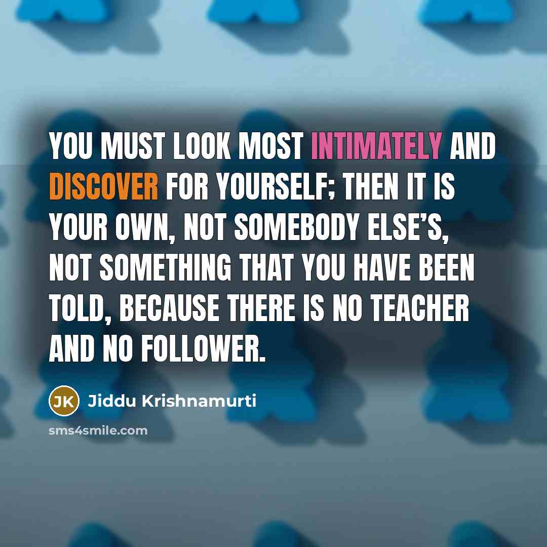 “You must look most intimately and discover for yourself; then it is your own, not somebody else’s, not something that you have been told, because there is no teacher and no follower.” quote by Jiddu Krishnamurti