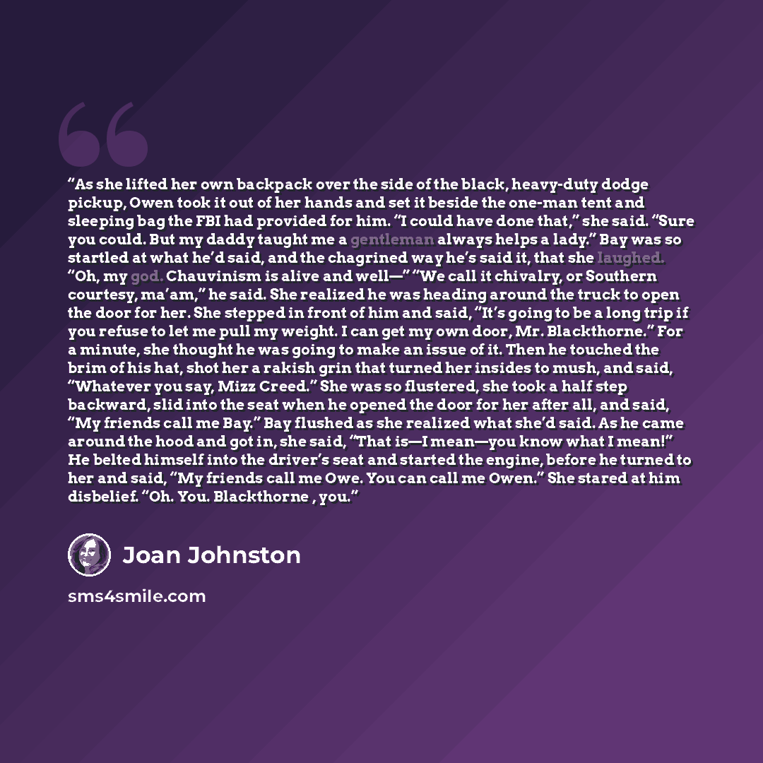 “As she lifted her own backpack over the side of the black, heavy-duty dodge pickup, Owen took it out of her hands and set it beside the one-man tent and sleeping bag the FBI had provided for him. “I could have done that,” she said. “Sure you could. But my daddy taught me a gentleman always helps a…” quote by Joan Johnston