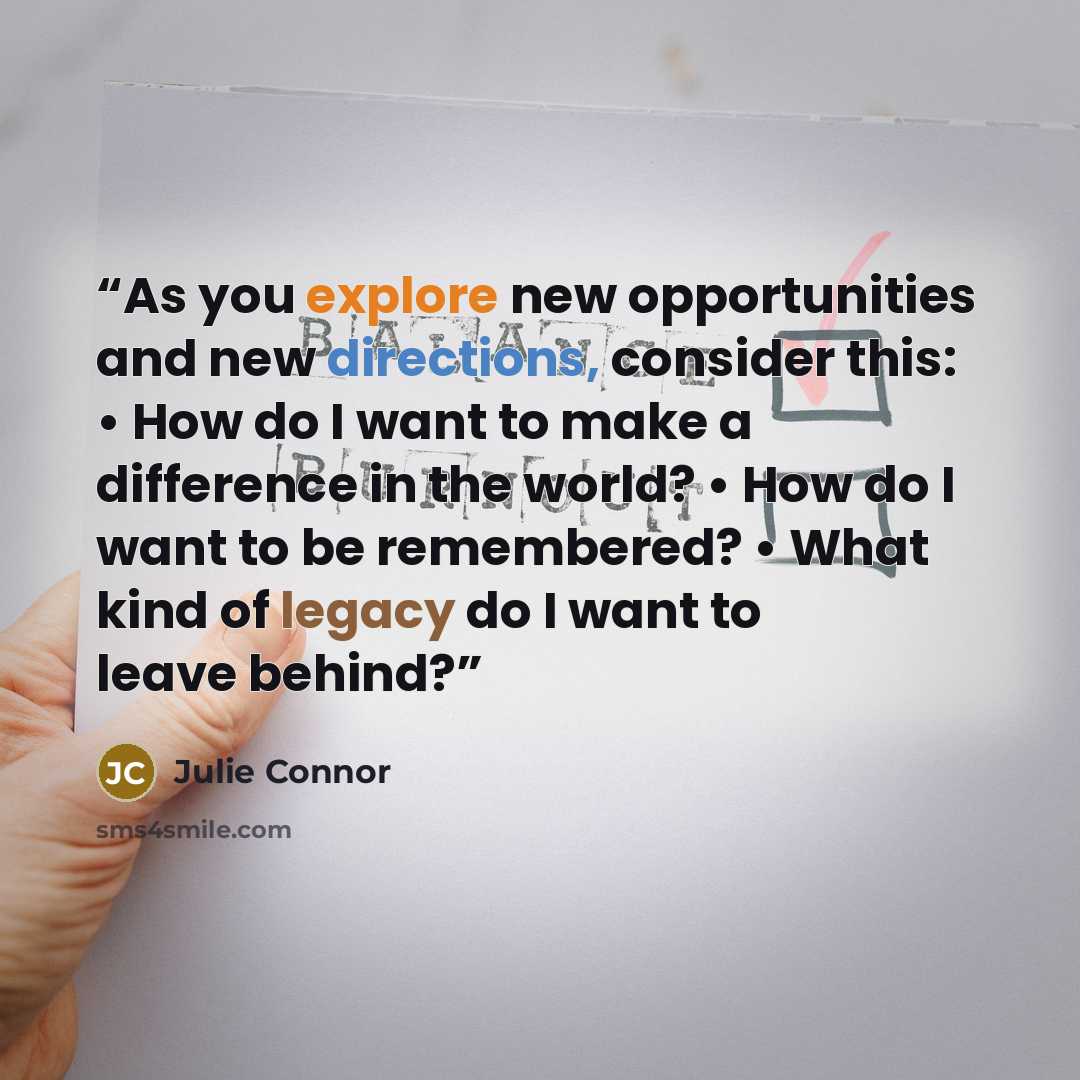 “As you explore new opportunities and new directions, consider this: • How do I want to make a difference in the world? • How do I want to be remembered? • What kind of legacy do I want to leave behind?” quote by Julie Connor