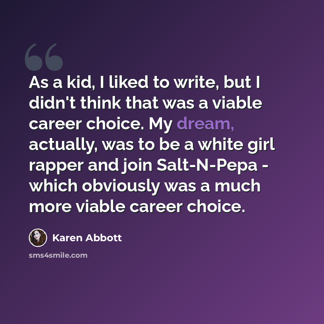 “As a kid, I liked to write, but I didn't think that was a viable career choice. My dream, actually, was to be a white girl rapper and join Salt-N-Pepa - which obviously was a much more viable career choice.” quote by Karen Abbott