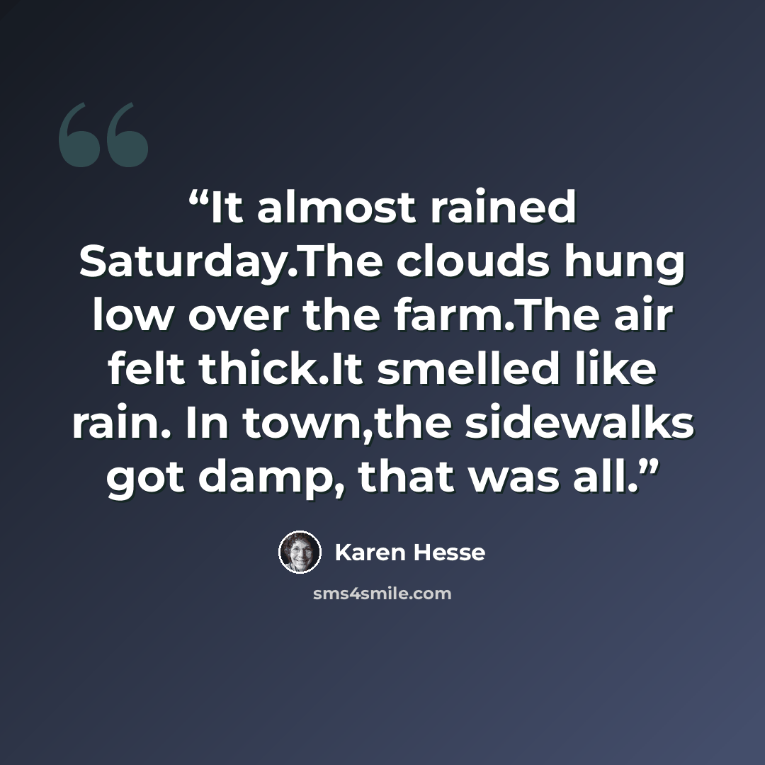 “It almost rained Saturday.The clouds hung low over the farm.The air felt thick.It smelled like rain. In town,the sidewalks got damp, that was all.” quote by Karen Hesse