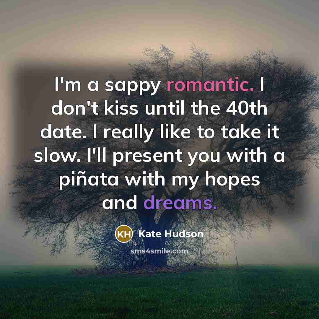 “I'm a sappy romantic. I don't kiss until the 40th date. I really like to take it slow. I'll present you with a piñata with my hopes and dreams.” quote by Kate Hudson