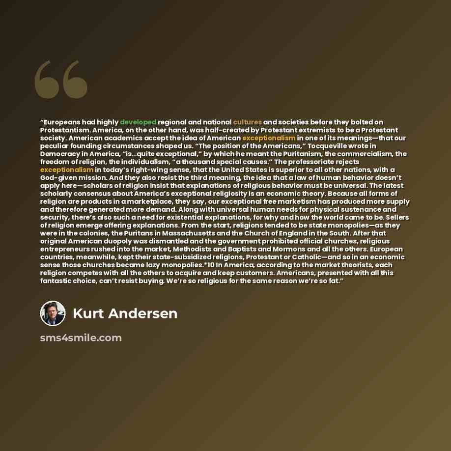 “Europeans had highly developed regional and national cultures and societies before they bolted on Protestantism. America, on the other hand, was half-created by Protestant extremists to be a Protestant society. American academics accept the idea of American exceptionalism in one of its…” quote by Kurt Andersen