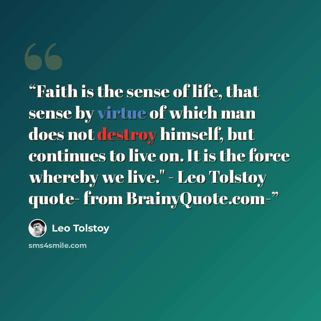 “Faith is the sense of life, that sense by virtue of which man does not destroy himself, but continues to live on. It is the force whereby we live." - Leo Tolstoy quote- from BrainyQuote.com-” quote by Leo Tolstoy