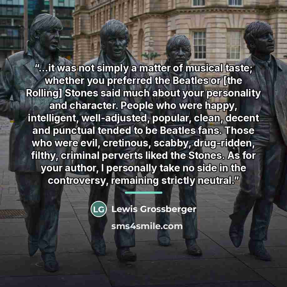 “...it was not simply a matter of musical taste; whether you preferred the Beatles or [the Rolling] Stones said much about your personality and character. People who were happy, intelligent, well-adjusted, popular, clean, decent and punctual tended to be Beatles fans. Those who were evil…” quote by Lewis Grossberger