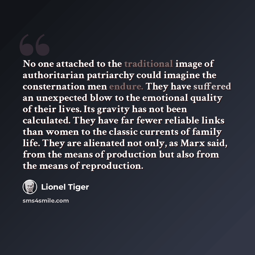 “No one attached to the traditional image of authoritarian patriarchy could imagine the consternation men endure. They have suffered an unexpected blow to the emotional quality of their lives. Its gravity has not been calculated. They have far fewer reliable links than women to the classic currents…” quote by Lionel Tiger