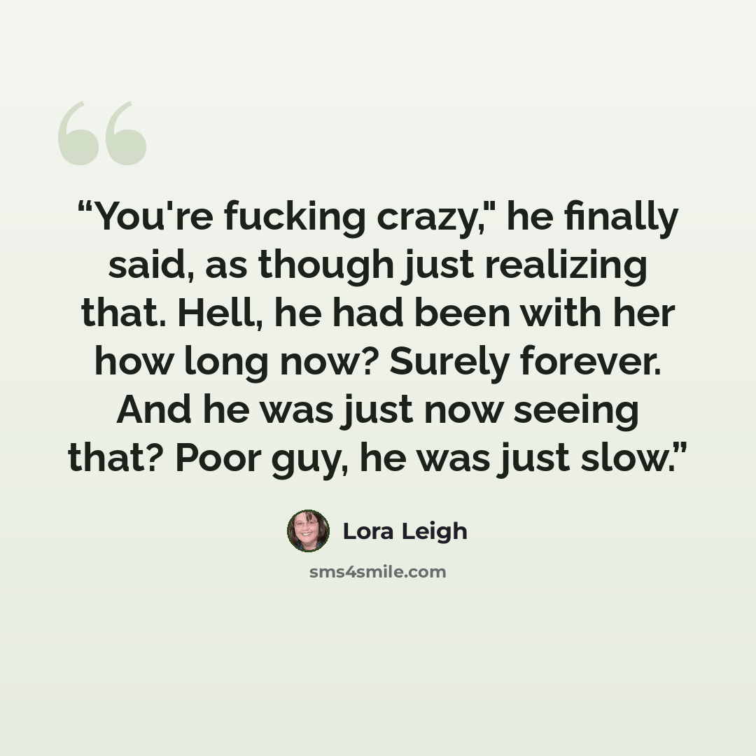 “You're fucking crazy," he finally said, as though just realizing that. Hell, he had been with her how long now? Surely forever. And he was just now seeing that? Poor guy, he was just slow.” quote by Lora Leigh