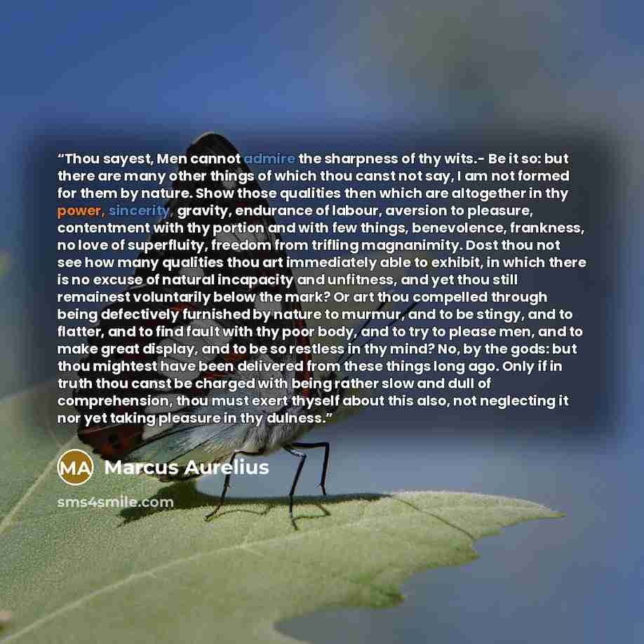 “Thou sayest, Men cannot admire the sharpness of thy wits.- Be it so: but there are many other things of which thou canst not say, I am not formed for them by nature. Show those qualities then which are altogether in thy power, sincerity, gravity, endurance of labour, aversion to pleasure…” quote by Marcus Aurelius