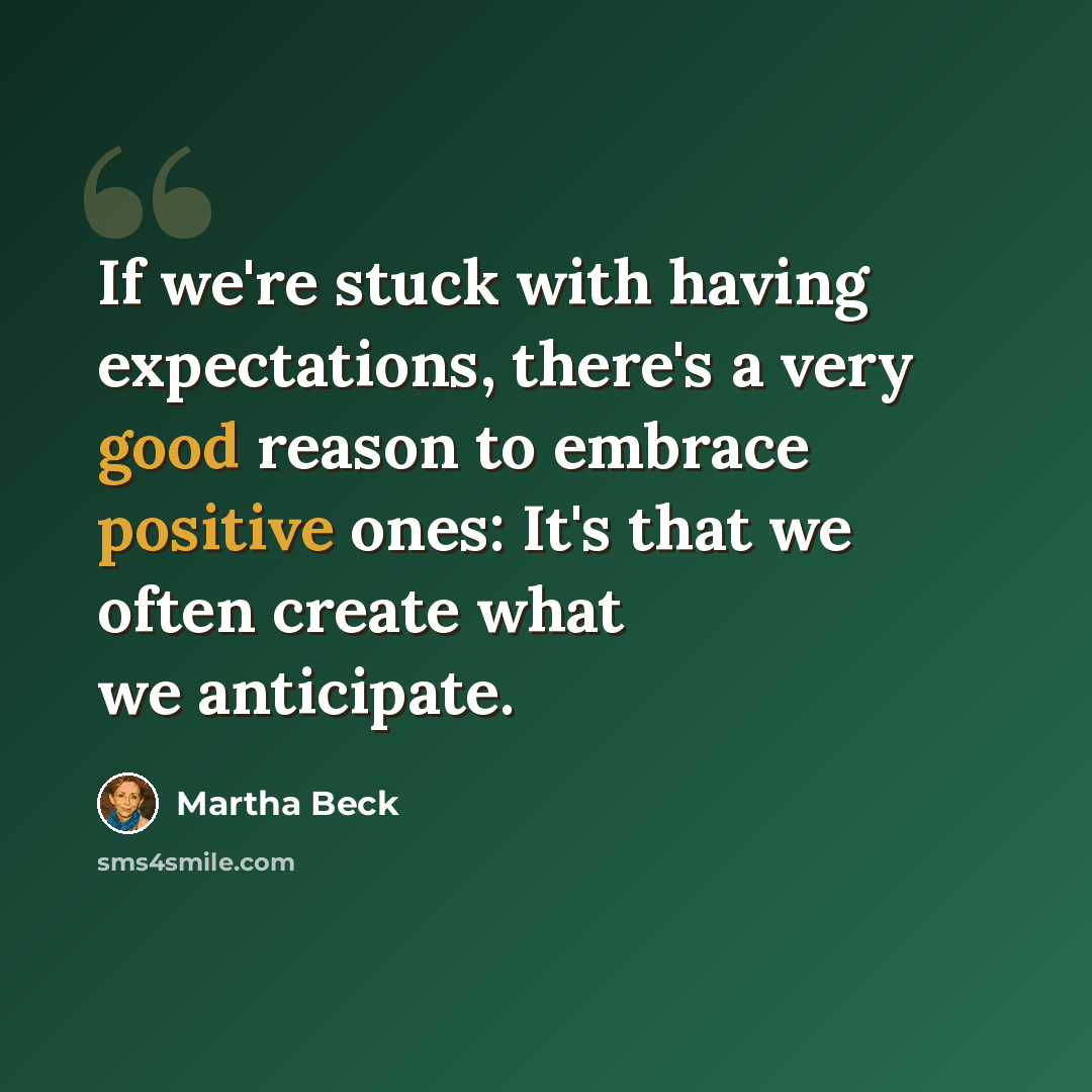 “If we're stuck with having expectations, there's a very good reason to embrace positive ones: It's that we often create what we anticipate.” quote by Martha Beck