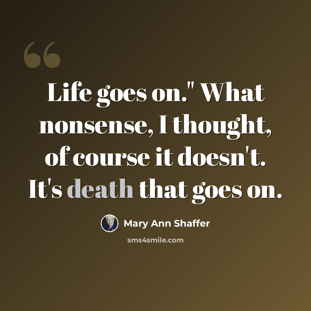 “Life goes on." What nonsense, I thought, of course it doesn't. It's death that goes on.” quote by Mary Ann Shaffer
