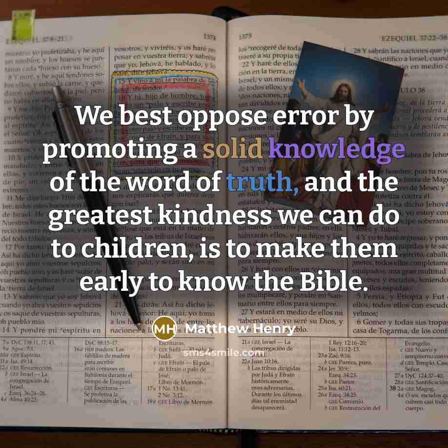 “We best oppose error by promoting a solid knowledge of the word of truth, and the greatest kindness we can do to children, is to make them early to know the Bible.” quote by Matthew Henry