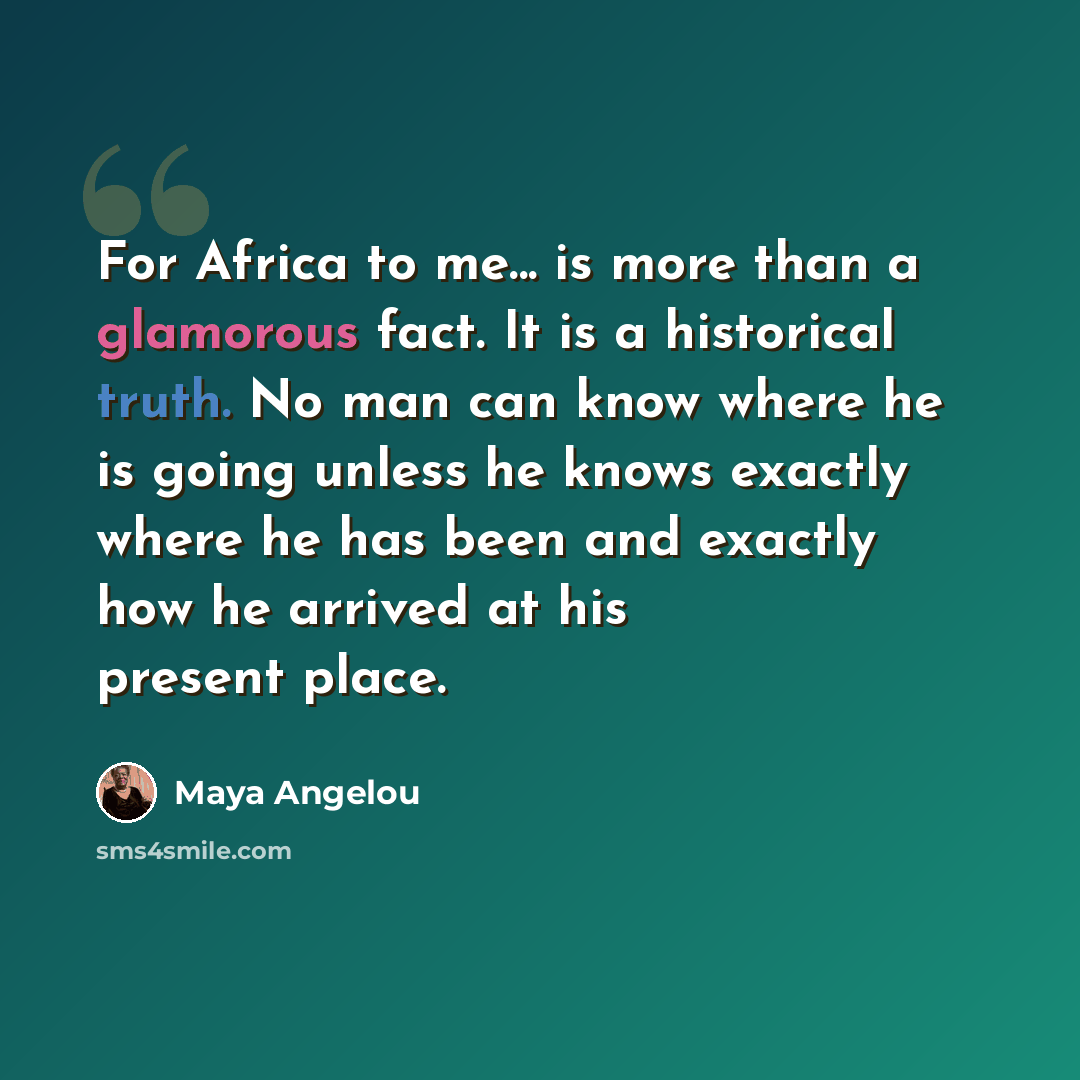 “For Africa to me... is more than a glamorous fact. It is a historical truth. No man can know where he is going unless he knows exactly where he has been and exactly how he arrived at his present place.” quote by Maya Angelou