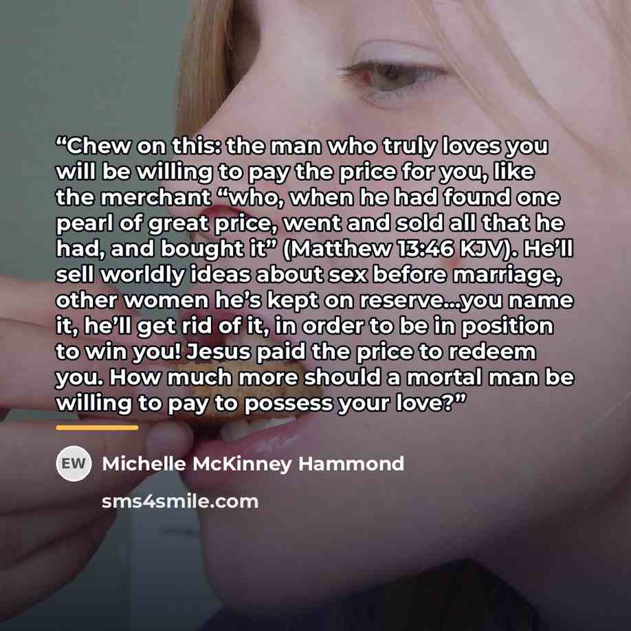 “Chew on this: the man who truly loves you will be willing to pay the price for you, like the merchant “who, when he had found one pearl of great price, went and sold all that he had, and bought it” (Matthew 13:46 KJV). He’ll sell worldly ideas about sex before marriage, other women he’s kept on…” quote by Michelle McKinney Hammond