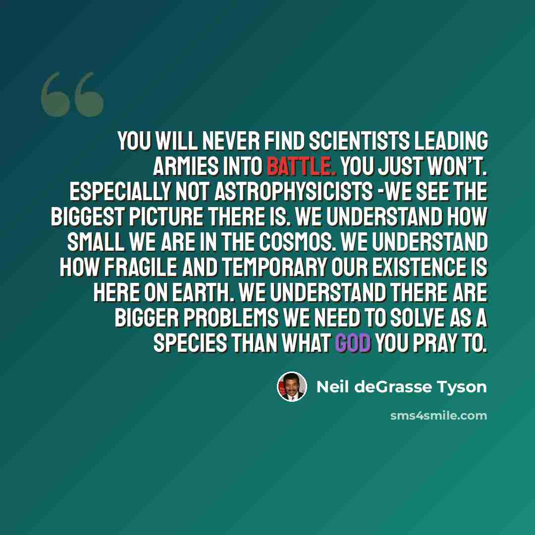 “You will never find scientists leading armies into battle. You just won’t. Especially not astrophysicists -we see the biggest picture there is. We understand how small we are in the cosmos. We understand how fragile and temporary our existence is here on Earth. We understand there are bigger…” quote by Neil deGrasse Tyson