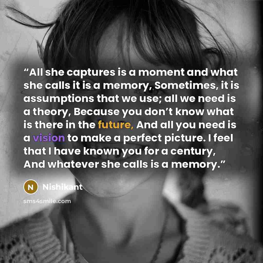 “All she captures is a moment and what she calls it is a memory, Sometimes, it is assumptions that we use; all we need is a theory, Because you don’t know what is there in the future, And all you need is a vision to make a perfect picture. I feel that I have known you for a century, And whatever…” quote by Nishikant