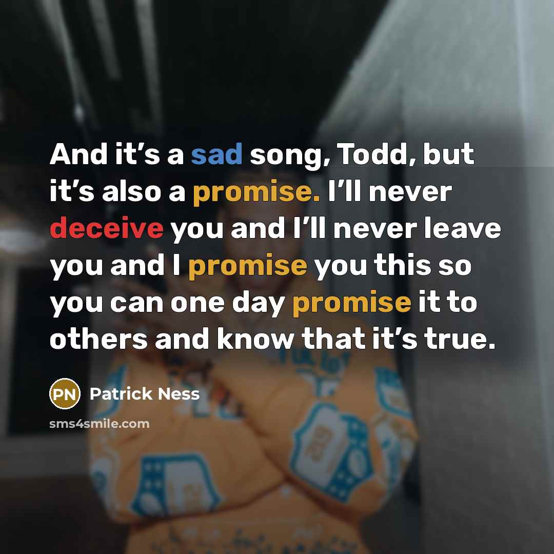 “And it’s a sad song, Todd, but it’s also a promise. I’ll never deceive you and I’ll never leave you and I promise you this so you can one day promise it to others and know that it’s true.” quote by Patrick Ness