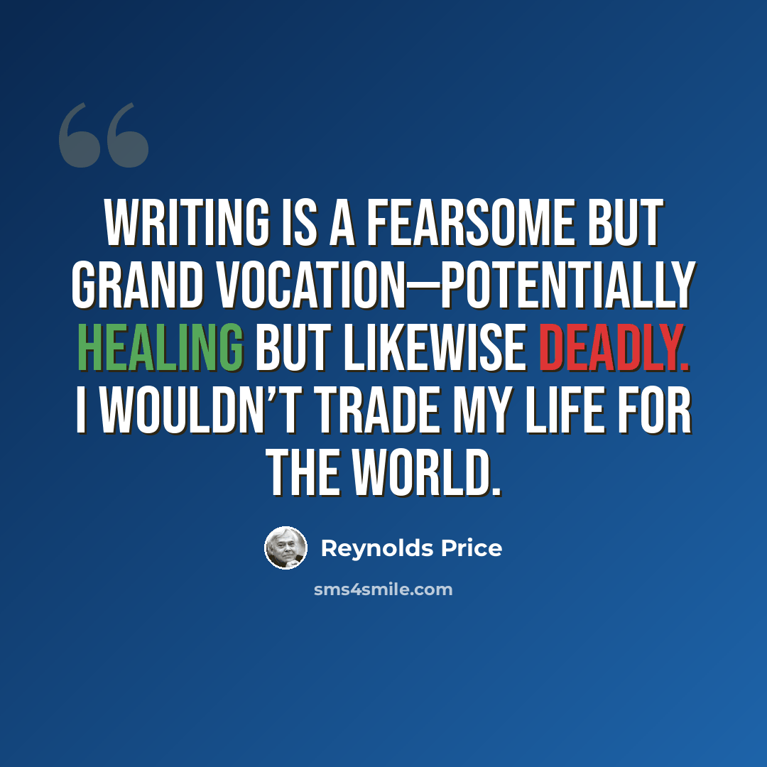 “Writing is a fearsome but grand vocation—potentially healing but likewise deadly. I wouldn’t trade my life for the world.” quote by Reynolds Price