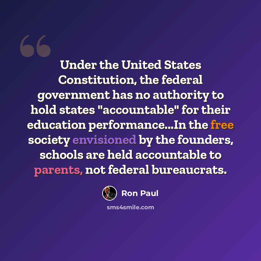 “Under the United States Constitution, the federal government has no authority to hold states "accountable" for their education performance...In the free society envisioned by the founders, schools are held accountable to parents, not federal bureaucrats.” quote by Ron Paul