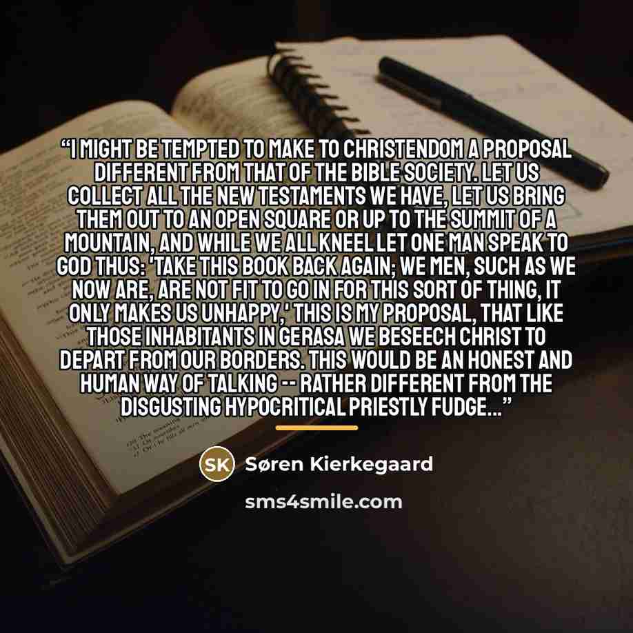 “I might be tempted to make to Christendom a proposal different from that of the Bible society. Let us collect all the New Testaments we have, let us bring them out to an open square or up to the summit of a mountain, and while we all kneel let one man speak to God thus: 'Take this book back again…” quote by Søren Kierkegaard