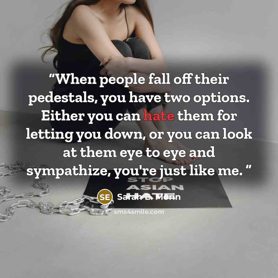 “When people fall off their pedestals, you have two options. Either you can hate them for letting you down, or you can look at them eye to eye and sympathize, you're just like me.” quote by Sarah E. Morin