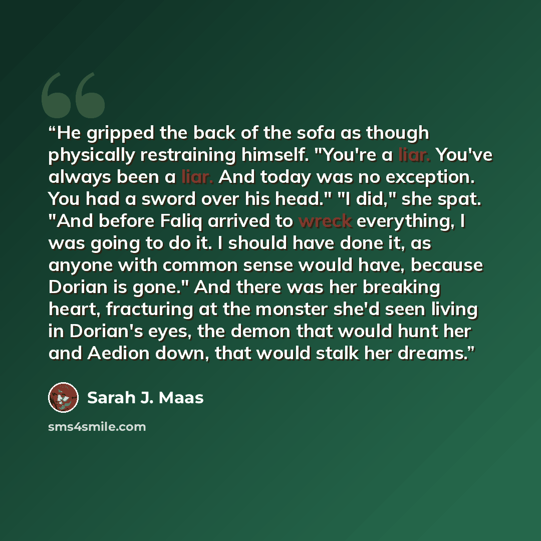 “He gripped the back of the sofa as though physically restraining himself. "You're a liar. You've always been a liar. And today was no exception. You had a sword over his head." "I did," she spat. "And before Faliq arrived to wreck everything, I was going to do it. I should have done it, as anyone…” quote by Sarah J. Maas
